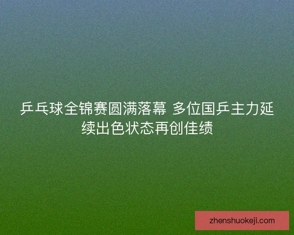 乒乓球全锦赛圆满落幕 多位国乒主力延续出色状态再创佳绩