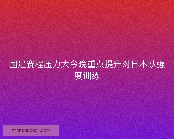 国足赛程压力大今晚重点提升对日本队强度训练 国足赛程压力大今晚重点提升对日本队强度训练