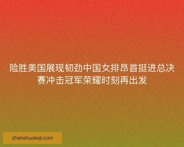 险胜美国展现韧劲中国女排昂首挺进总决赛冲击冠军荣耀时刻再出发 险胜美国展现韧劲中国女排昂首挺进总决赛冲击冠军荣耀时刻再出发
