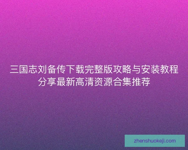 三国志刘备传下载完整版攻略与安装教程分享最新高清资源合集推荐