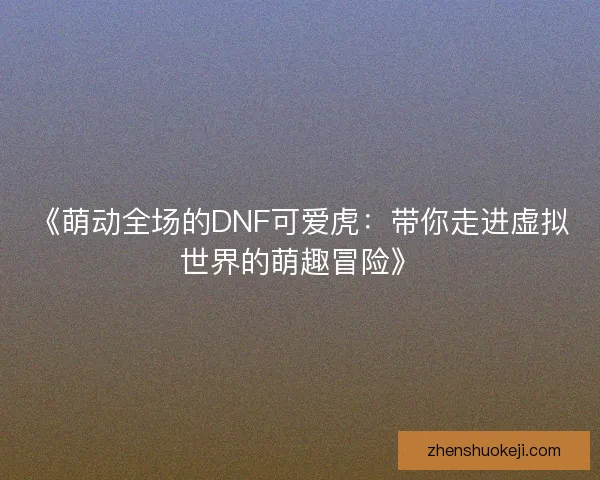 《萌动全场的DNF可爱虎:带你走进虚拟世界的萌趣冒险》 《萌动全场的DNF可爱虎:带你走进虚拟世界的萌趣冒险》