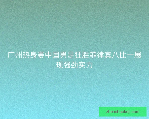 广州热身赛中国男足狂胜菲律宾八比一展现强劲实力 广州热身赛中国男足狂胜菲律宾八比一展现强劲实力