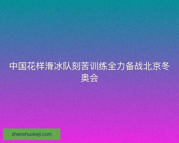 中国花样滑冰队刻苦训练全力备战北京冬奥会