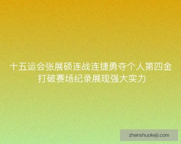 十五运会张展硕连战连捷勇夺个人第四金 打破赛场纪录展现强大实力