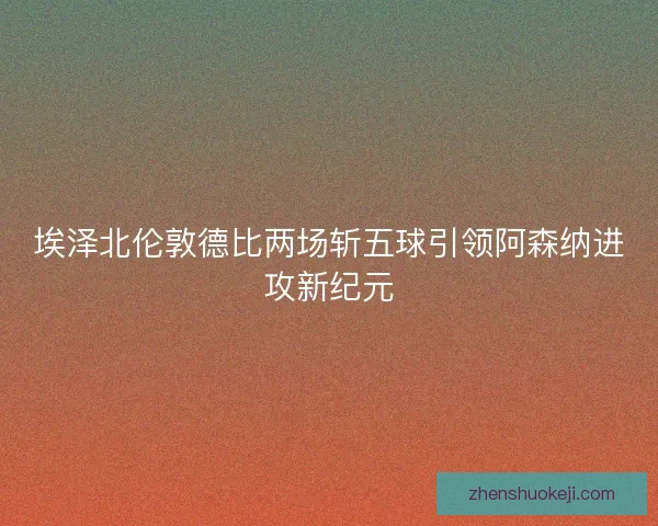 埃泽北伦敦德比两场斩五球引领阿森纳进攻新纪元
