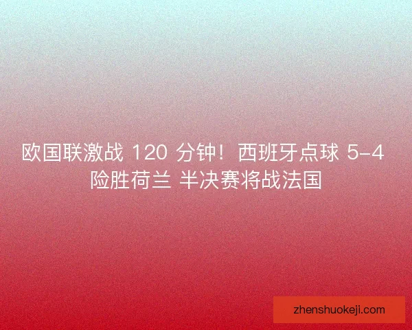 欧国联激战 120 分钟！西班牙点球 5-4 险胜荷兰 半决赛将战法国