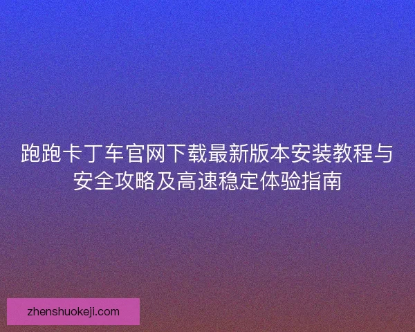 跑跑卡丁车官网下载最新版本安装教程与安全攻略及高速稳定体验指南