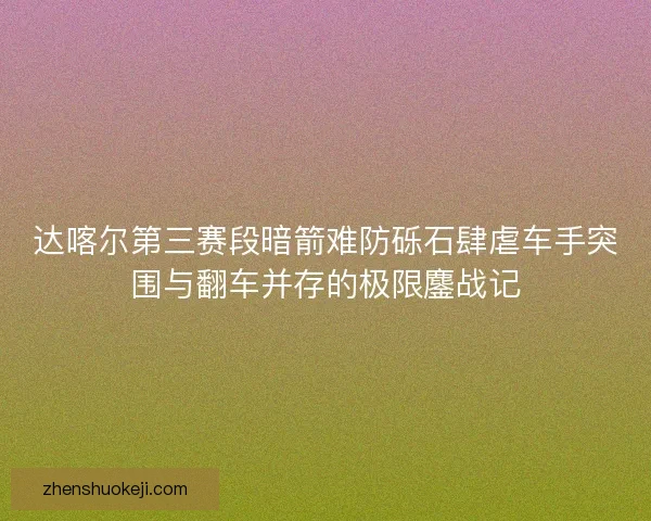达喀尔第三赛段暗箭难防砾石肆虐车手突围与翻车并存的极限鏖战记