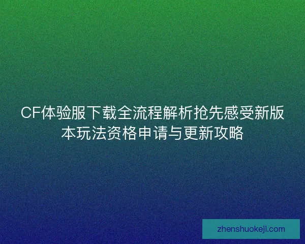 CF体验服下载全流程解析抢先感受新版本玩法资格申请与更新攻略