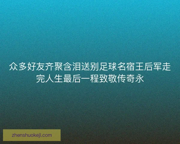 众多好友齐聚含泪送别足球名宿王后军走完人生最后一程致敬传奇永