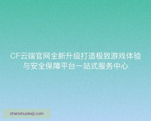 CF云端官网全新升级打造极致游戏体验与安全保障平台一站式服务中心
