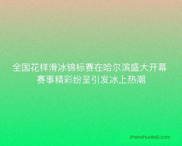 全国花样滑冰锦标赛在哈尔滨盛大开幕 赛事精彩纷呈引发冰上热潮 全国花样滑冰锦标赛在哈尔滨盛大开幕 赛事精彩纷呈引发冰上热潮